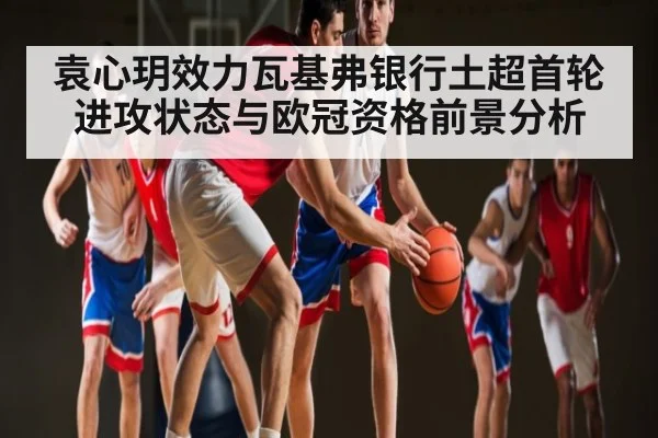 袁心玥效力瓦基弗银行土超首轮进攻状态与欧冠资格前景分析
