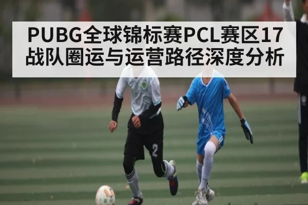 PUBG全球锦标赛PCL赛区17战队圈运与运营路径深度分析