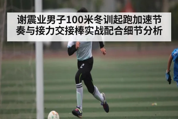 谢震业男子100米冬训起跑加速节奏与接力交接棒实战配合细节分析